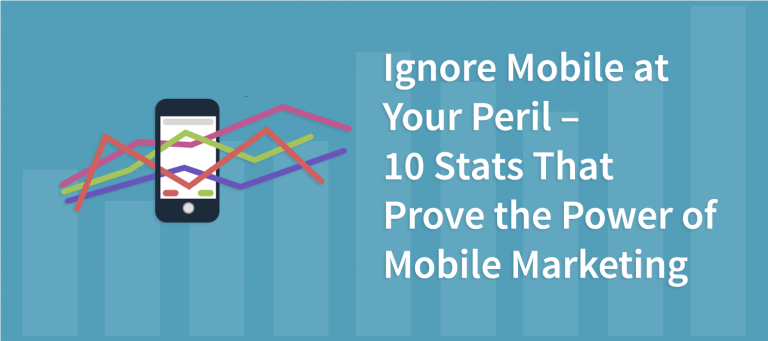 Ignore Mobile at Your Peril – 10 Stats That Prove the Power of Mobile Marketing