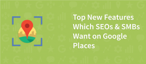 Top New Features Which SEOs & SMBs Want on Google Places